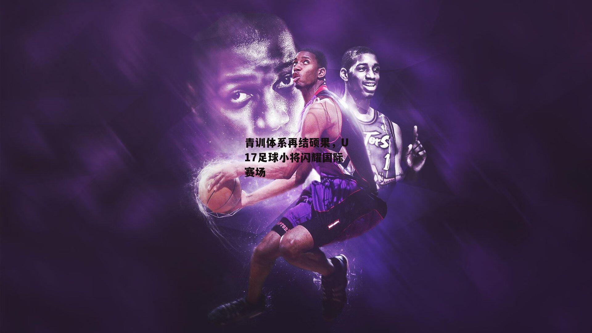 青训体系再结硕果,U17足球小将闪耀国际赛场